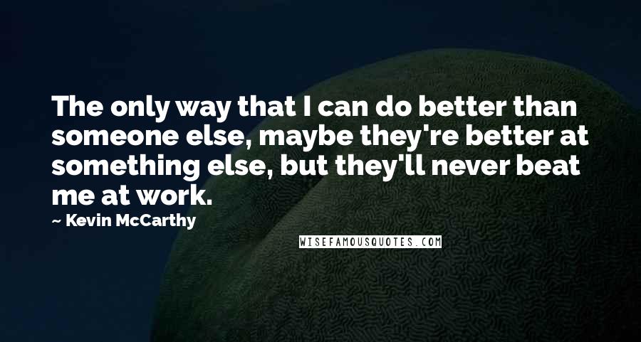 Kevin McCarthy Quotes: The only way that I can do better than someone else, maybe they're better at something else, but they'll never beat me at work.