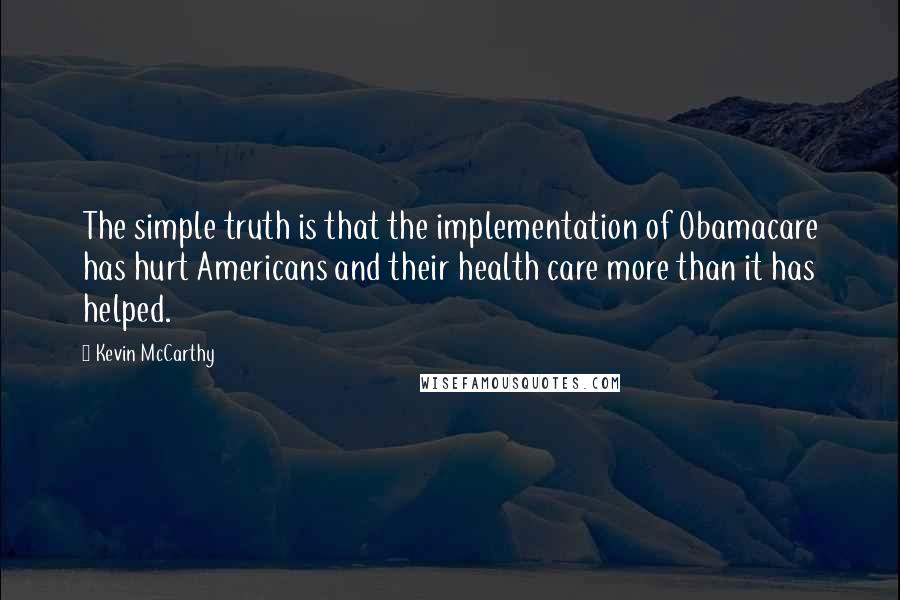 Kevin McCarthy Quotes: The simple truth is that the implementation of Obamacare has hurt Americans and their health care more than it has helped.