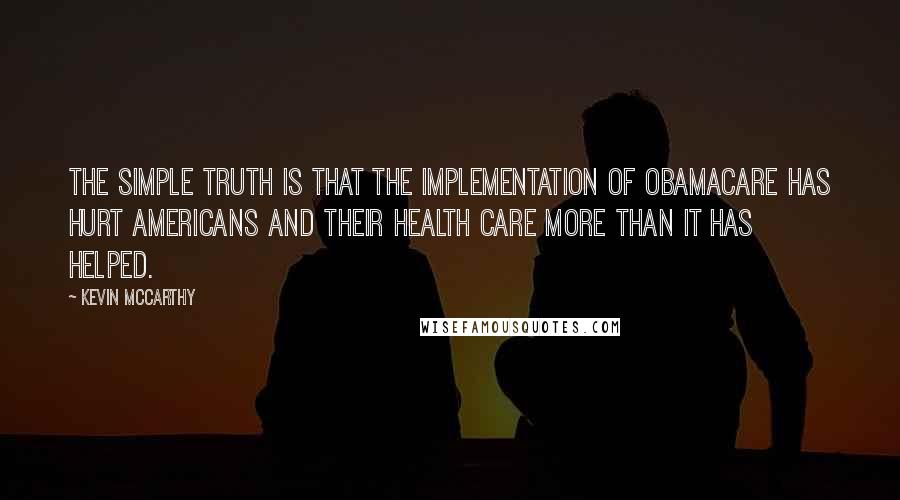 Kevin McCarthy Quotes: The simple truth is that the implementation of Obamacare has hurt Americans and their health care more than it has helped.
