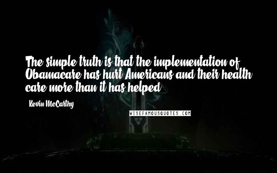 Kevin McCarthy Quotes: The simple truth is that the implementation of Obamacare has hurt Americans and their health care more than it has helped.