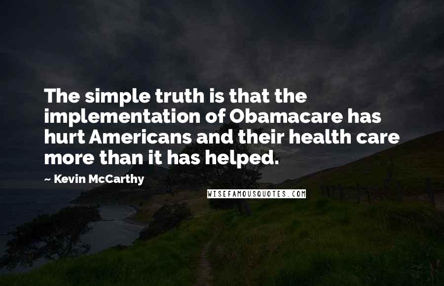 Kevin McCarthy Quotes: The simple truth is that the implementation of Obamacare has hurt Americans and their health care more than it has helped.