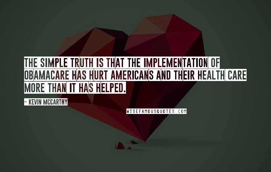 Kevin McCarthy Quotes: The simple truth is that the implementation of Obamacare has hurt Americans and their health care more than it has helped.