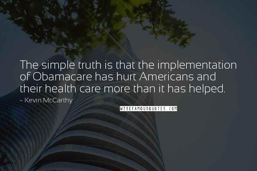 Kevin McCarthy Quotes: The simple truth is that the implementation of Obamacare has hurt Americans and their health care more than it has helped.