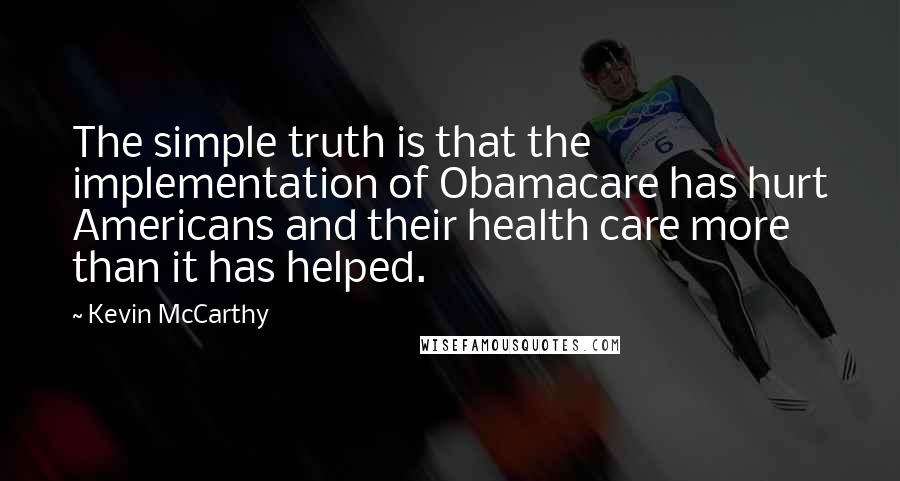 Kevin McCarthy Quotes: The simple truth is that the implementation of Obamacare has hurt Americans and their health care more than it has helped.