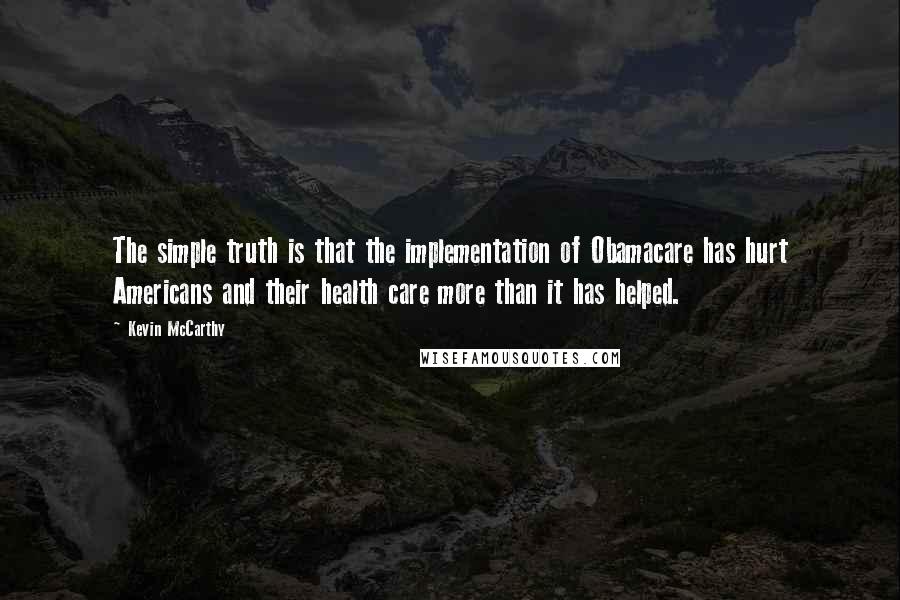 Kevin McCarthy Quotes: The simple truth is that the implementation of Obamacare has hurt Americans and their health care more than it has helped.