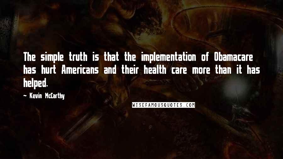 Kevin McCarthy Quotes: The simple truth is that the implementation of Obamacare has hurt Americans and their health care more than it has helped.