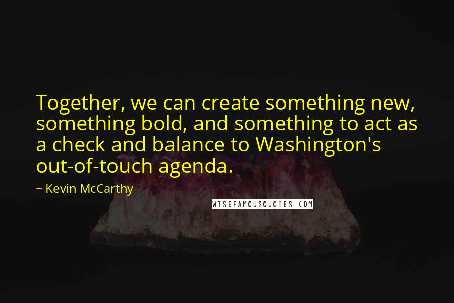 Kevin McCarthy Quotes: Together, we can create something new, something bold, and something to act as a check and balance to Washington's out-of-touch agenda.