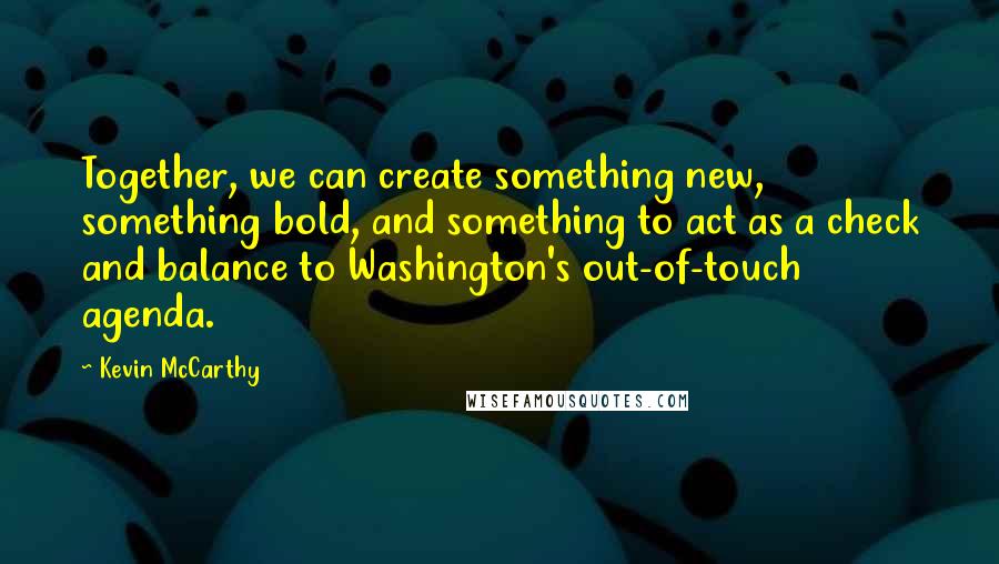 Kevin McCarthy Quotes: Together, we can create something new, something bold, and something to act as a check and balance to Washington's out-of-touch agenda.