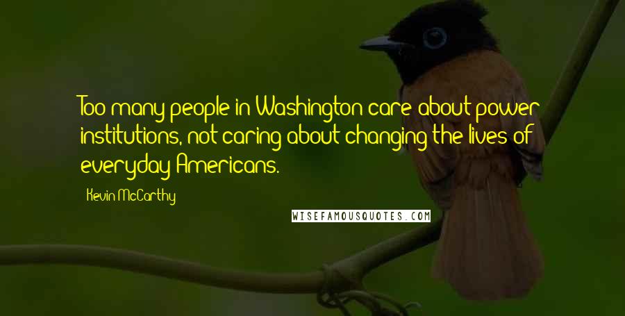 Kevin McCarthy Quotes: Too many people in Washington care about power institutions, not caring about changing the lives of everyday Americans.