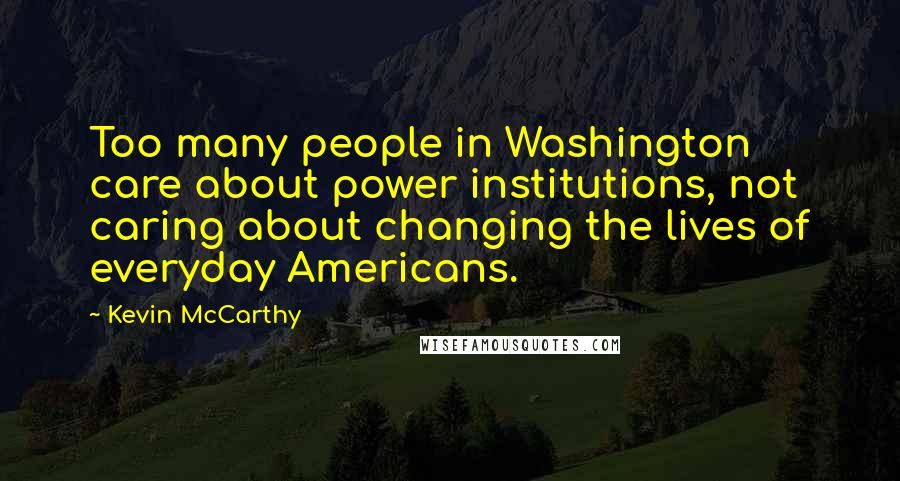 Kevin McCarthy Quotes: Too many people in Washington care about power institutions, not caring about changing the lives of everyday Americans.