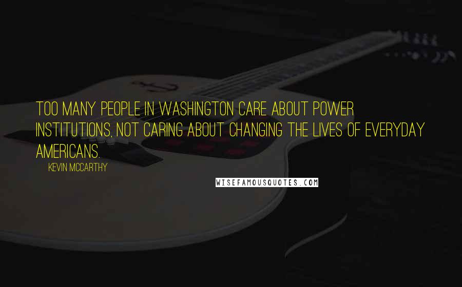 Kevin McCarthy Quotes: Too many people in Washington care about power institutions, not caring about changing the lives of everyday Americans.