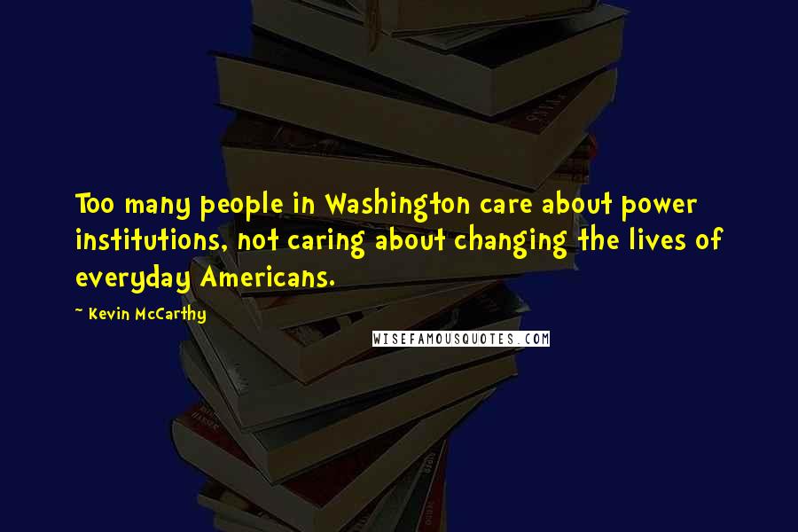 Kevin McCarthy Quotes: Too many people in Washington care about power institutions, not caring about changing the lives of everyday Americans.