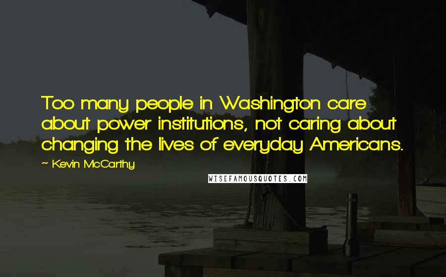 Kevin McCarthy Quotes: Too many people in Washington care about power institutions, not caring about changing the lives of everyday Americans.