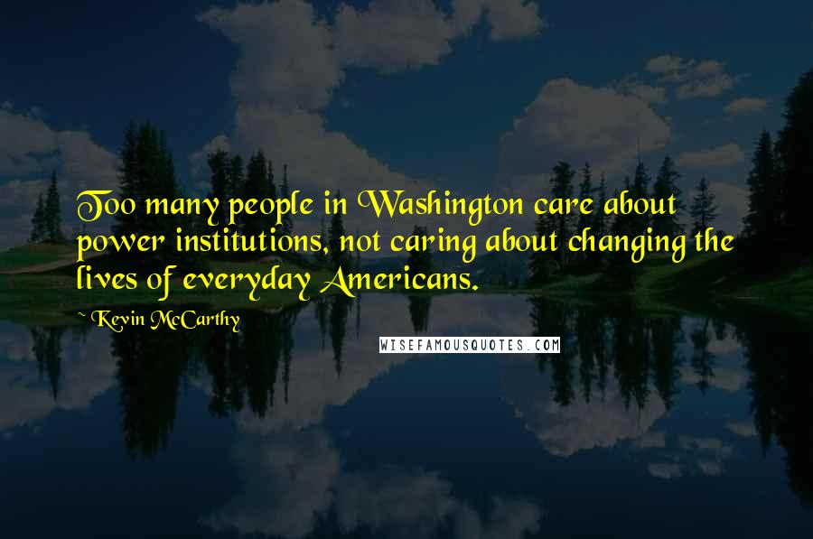 Kevin McCarthy Quotes: Too many people in Washington care about power institutions, not caring about changing the lives of everyday Americans.