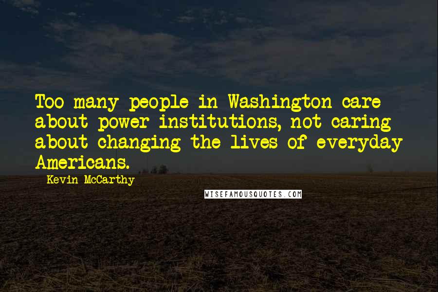 Kevin McCarthy Quotes: Too many people in Washington care about power institutions, not caring about changing the lives of everyday Americans.