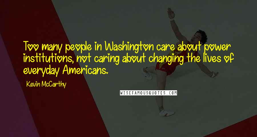 Kevin McCarthy Quotes: Too many people in Washington care about power institutions, not caring about changing the lives of everyday Americans.