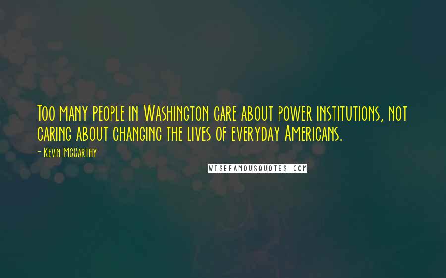 Kevin McCarthy Quotes: Too many people in Washington care about power institutions, not caring about changing the lives of everyday Americans.