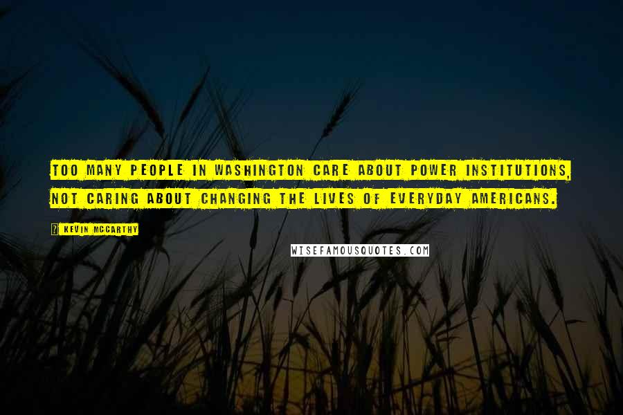 Kevin McCarthy Quotes: Too many people in Washington care about power institutions, not caring about changing the lives of everyday Americans.