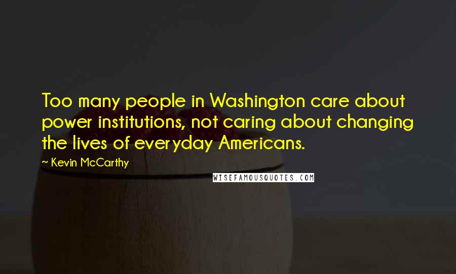 Kevin McCarthy Quotes: Too many people in Washington care about power institutions, not caring about changing the lives of everyday Americans.