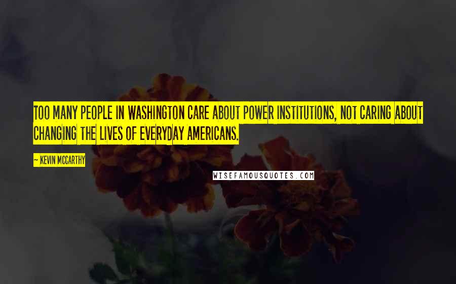 Kevin McCarthy Quotes: Too many people in Washington care about power institutions, not caring about changing the lives of everyday Americans.