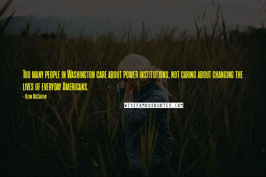 Kevin McCarthy Quotes: Too many people in Washington care about power institutions, not caring about changing the lives of everyday Americans.