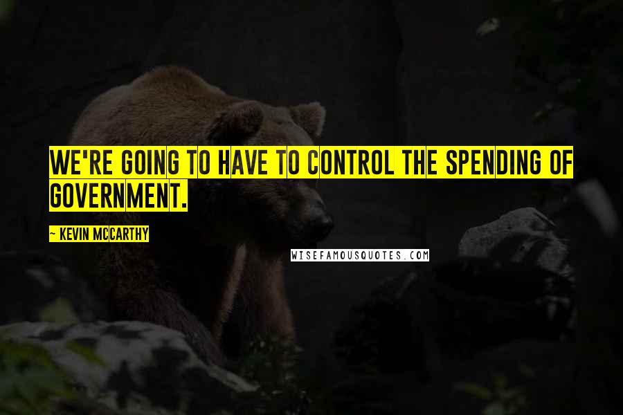 Kevin McCarthy Quotes: We're going to have to control the spending of government.