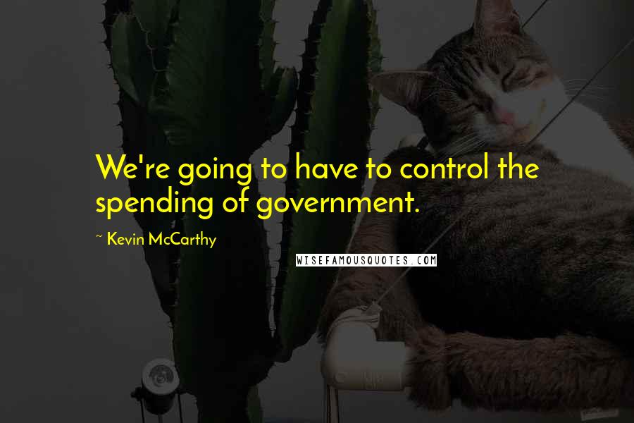 Kevin McCarthy Quotes: We're going to have to control the spending of government.