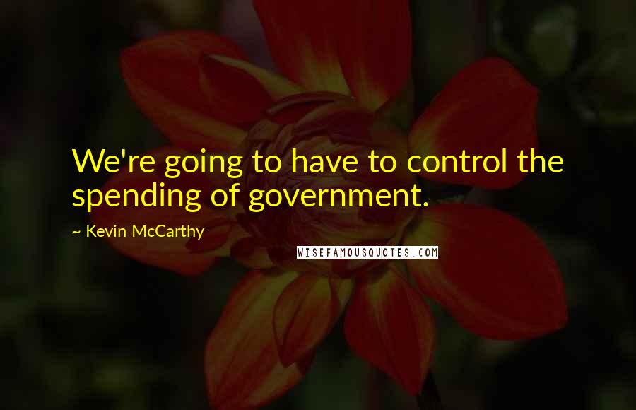 Kevin McCarthy Quotes: We're going to have to control the spending of government.