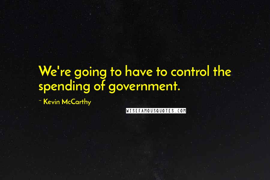 Kevin McCarthy Quotes: We're going to have to control the spending of government.