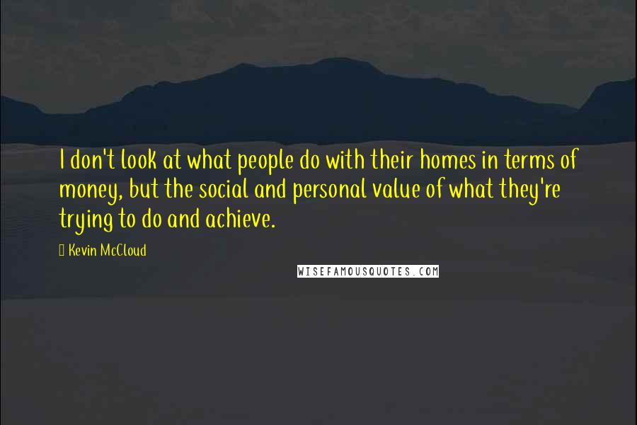 Kevin McCloud Quotes: I don't look at what people do with their homes in terms of money, but the social and personal value of what they're trying to do and achieve.