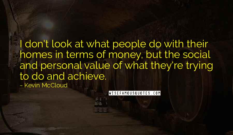 Kevin McCloud Quotes: I don't look at what people do with their homes in terms of money, but the social and personal value of what they're trying to do and achieve.