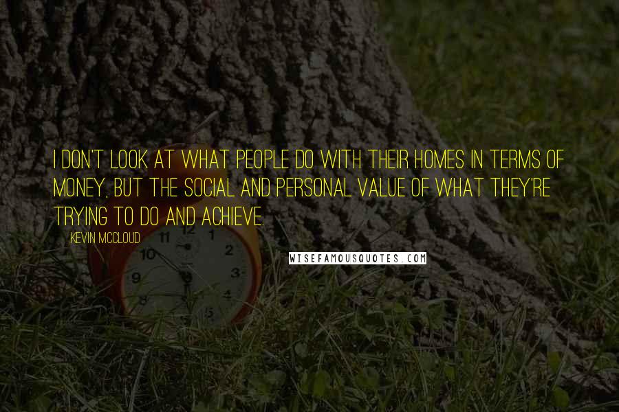 Kevin McCloud Quotes: I don't look at what people do with their homes in terms of money, but the social and personal value of what they're trying to do and achieve.