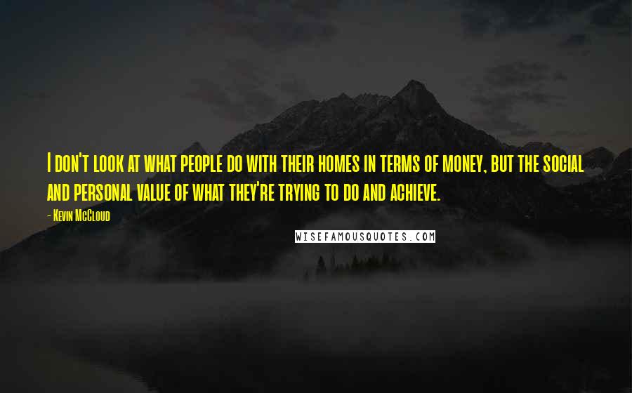 Kevin McCloud Quotes: I don't look at what people do with their homes in terms of money, but the social and personal value of what they're trying to do and achieve.