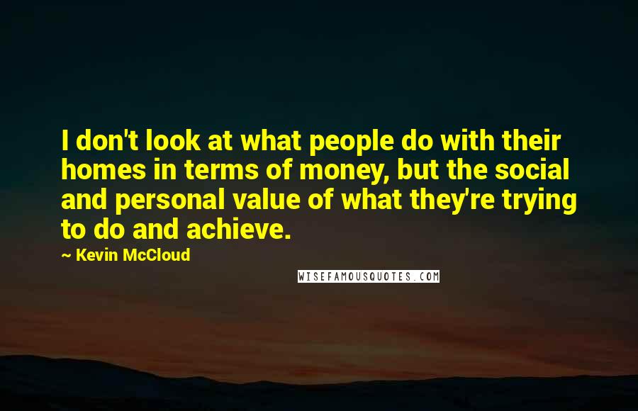 Kevin McCloud Quotes: I don't look at what people do with their homes in terms of money, but the social and personal value of what they're trying to do and achieve.