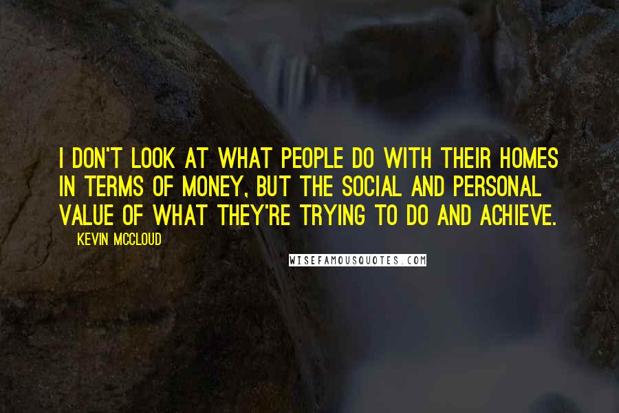 Kevin McCloud Quotes: I don't look at what people do with their homes in terms of money, but the social and personal value of what they're trying to do and achieve.