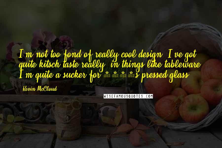 Kevin McCloud Quotes: I'm not too fond of really cool design. I've got quite kitsch taste really, in things like tableware. I'm quite a sucker for 1930s pressed glass.