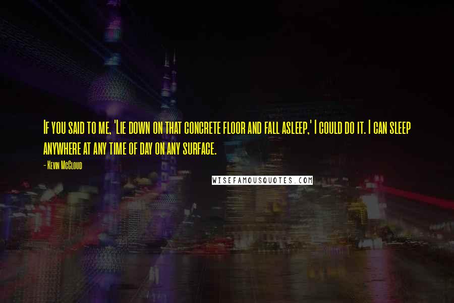 Kevin McCloud Quotes: If you said to me, 'Lie down on that concrete floor and fall asleep,' I could do it. I can sleep anywhere at any time of day on any surface.