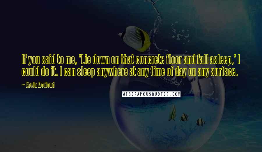 Kevin McCloud Quotes: If you said to me, 'Lie down on that concrete floor and fall asleep,' I could do it. I can sleep anywhere at any time of day on any surface.