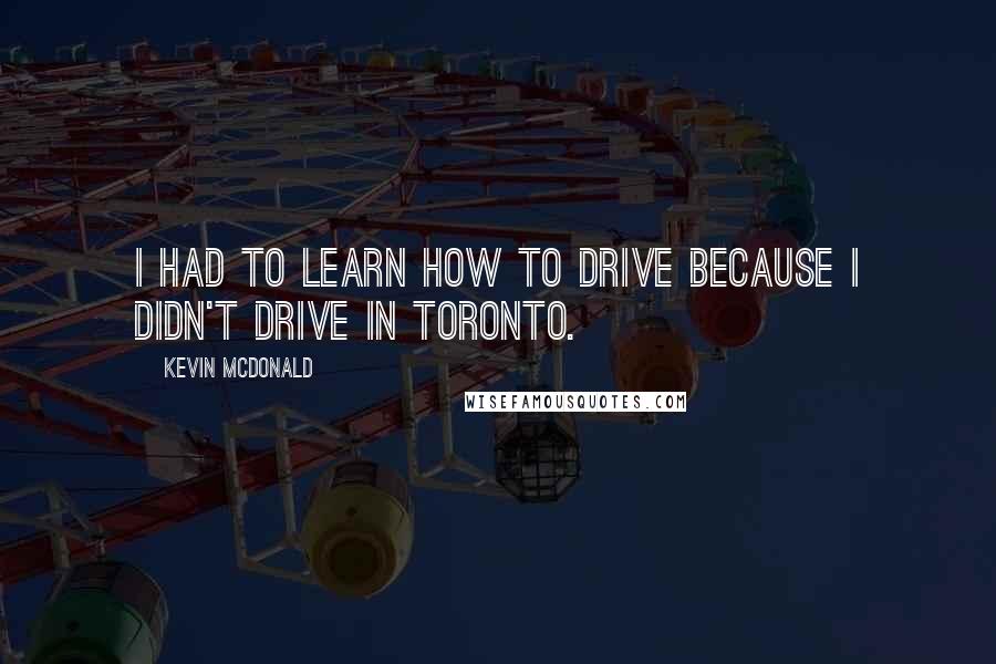 Kevin McDonald Quotes: I had to learn how to drive because I didn't drive in Toronto.