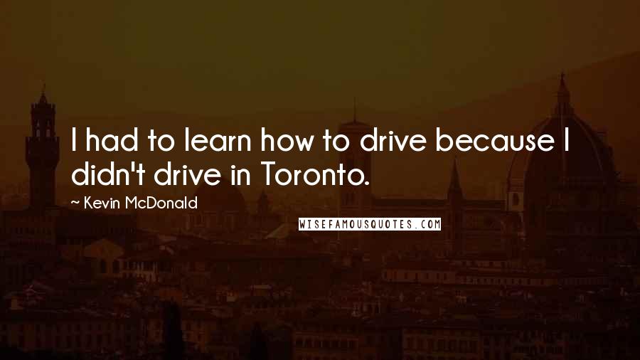 Kevin McDonald Quotes: I had to learn how to drive because I didn't drive in Toronto.