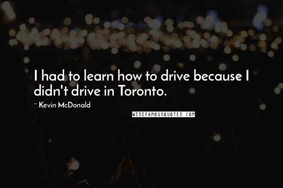 Kevin McDonald Quotes: I had to learn how to drive because I didn't drive in Toronto.