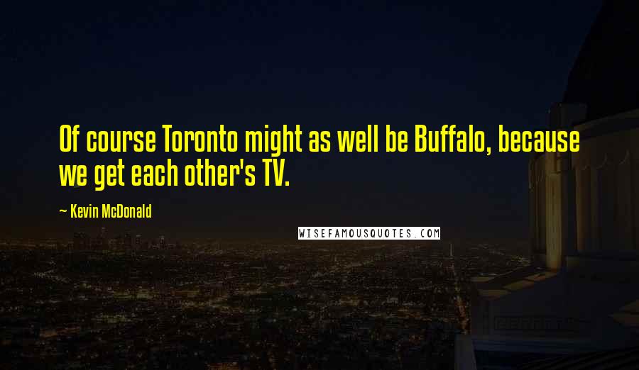 Kevin McDonald Quotes: Of course Toronto might as well be Buffalo, because we get each other's TV.