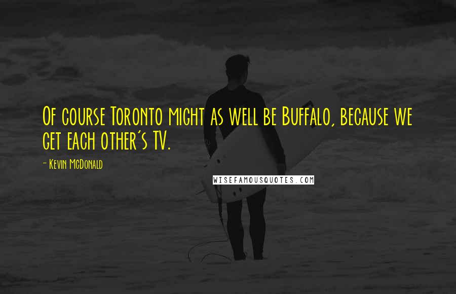 Kevin McDonald Quotes: Of course Toronto might as well be Buffalo, because we get each other's TV.
