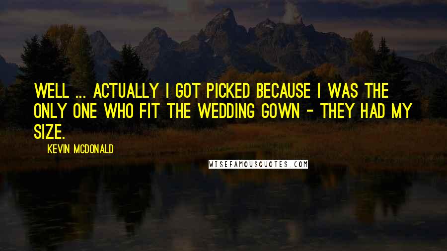 Kevin McDonald Quotes: Well ... Actually I got picked because I was the only one who fit the wedding gown - they had my size.