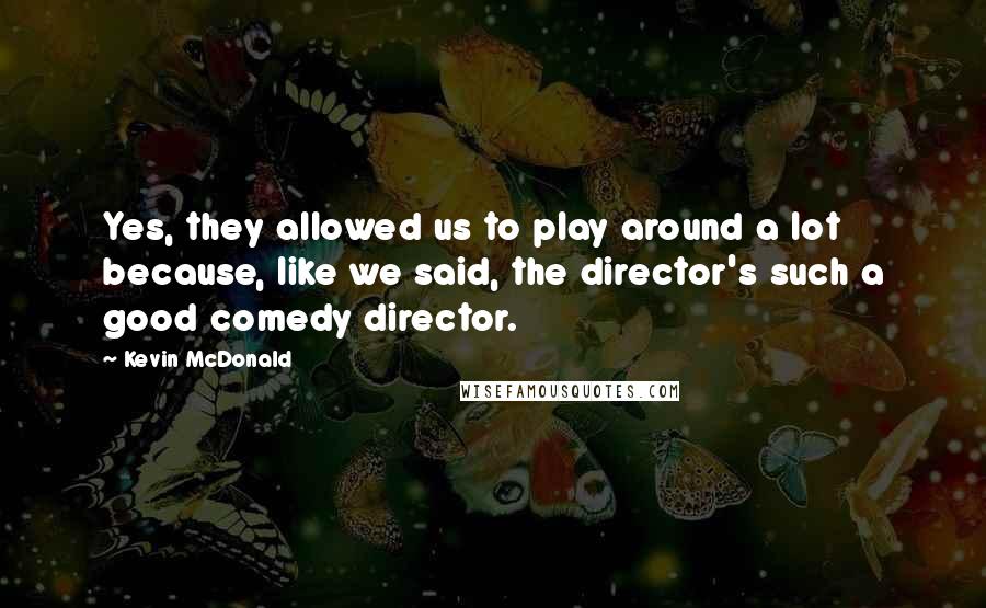 Kevin McDonald Quotes: Yes, they allowed us to play around a lot because, like we said, the director's such a good comedy director.