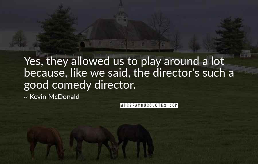Kevin McDonald Quotes: Yes, they allowed us to play around a lot because, like we said, the director's such a good comedy director.