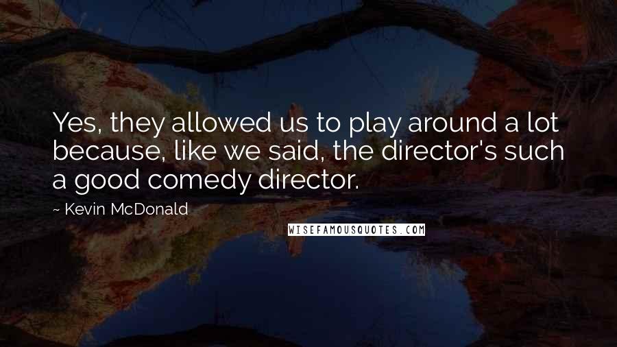 Kevin McDonald Quotes: Yes, they allowed us to play around a lot because, like we said, the director's such a good comedy director.