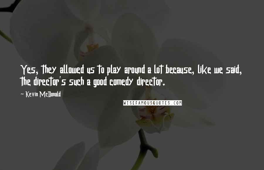 Kevin McDonald Quotes: Yes, they allowed us to play around a lot because, like we said, the director's such a good comedy director.