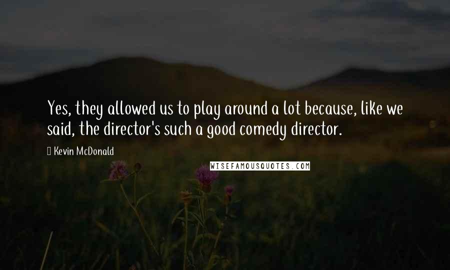 Kevin McDonald Quotes: Yes, they allowed us to play around a lot because, like we said, the director's such a good comedy director.