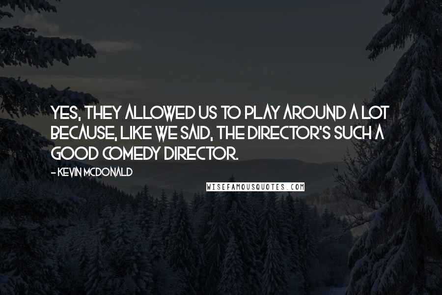 Kevin McDonald Quotes: Yes, they allowed us to play around a lot because, like we said, the director's such a good comedy director.